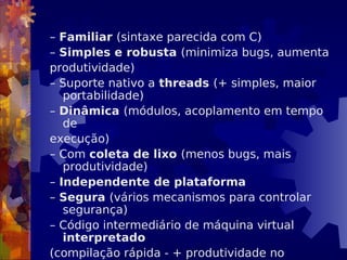 – Familiar (sintaxe parecida com C)
– Simples e robusta (minimiza bugs, aumenta
produtividade)
– Suporte nativo a threads (+ simples, maior
portabilidade)
– Dinâmica (módulos, acoplamento em tempo
de
execução)
– Com coleta de lixo (menos bugs, mais
produtividade)
– Independente de plataforma
– Segura (vários mecanismos para controlar
segurança)
– Código intermediário de máquina virtual
interpretado
(compilação rápida - + produtividade no
 