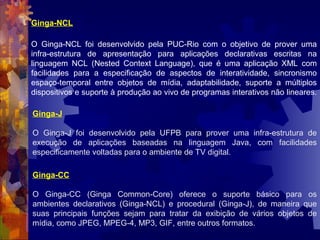 Ginga-NCL
O Ginga-NCL foi desenvolvido pela PUC-Rio com o objetivo de prover uma
infra-estrutura de apresentação para aplicações declarativas escritas na
linguagem NCL (Nested Context Language), que é uma aplicação XML com
facilidades para a especificação de aspectos de interatividade, sincronismo
espaço-temporal entre objetos de mídia, adaptabilidade, suporte a múltiplos
dispositivos e suporte à produção ao vivo de programas interativos não lineares.
Ginga-J
O Ginga-J foi desenvolvido pela UFPB para prover uma infra-estrutura de
execução de aplicações baseadas na linguagem Java, com facilidades
especificamente voltadas para o ambiente de TV digital.
Ginga-CC
O Ginga-CC (Ginga Common-Core) oferece o suporte básico para os
ambientes declarativos (Ginga-NCL) e procedural (Ginga-J), de maneira que
suas principais funções sejam para tratar da exibição de vários objetos de
mídia, como JPEG, MPEG-4, MP3, GIF, entre outros formatos.
 