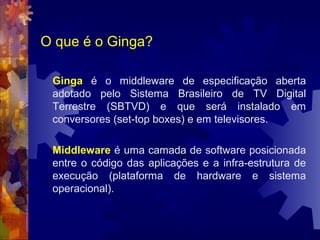 O que é o Ginga?
Ginga é o middleware de especificação aberta
adotado pelo Sistema Brasileiro de TV Digital
Terrestre (SBTVD) e que será instalado em
conversores (set-top boxes) e em televisores.
Middleware é uma camada de software posicionada
entre o código das aplicações e a infra-estrutura de
execução (plataforma de hardware e sistema
operacional).
 