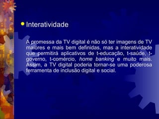  Interatividade
A promessa da TV digital é não só ter imagens de TV
maiores e mais bem definidas, mas a interatividade
que permitirá aplicativos de t-educação, t-saúde, t-
governo, t-comércio, home banking e muito mais.
Assim, a TV digital poderia tornar-se uma poderosa
ferramenta de inclusão digital e social.
 
