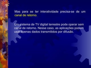 Um sistema de TV digital terrestre pode operar sem
canal de retorno. Nesse caso, as aplicações podem
usar apenas dados transmitidos por difusão.
Mas para se ter interatividade precisa-se de um
canal de retorno.
 
