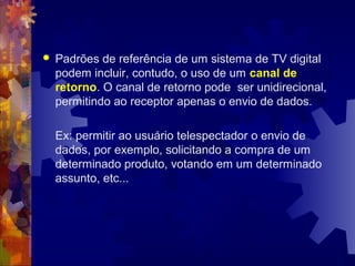  Padrões de referência de um sistema de TV digital
podem incluir, contudo, o uso de um canal de
retorno. O canal de retorno pode ser unidirecional,
permitindo ao receptor apenas o envio de dados.
Ex: permitir ao usuário telespectador o envio de
dados, por exemplo, solicitando a compra de um
determinado produto, votando em um determinado
assunto, etc...
 