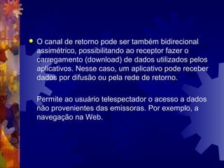  O canal de retorno pode ser também bidirecional
assimétrico, possibilitando ao receptor fazer o
carregamento (download) de dados utilizados pelos
aplicativos. Nesse caso, um aplicativo pode receber
dados por difusão ou pela rede de retorno.
Permite ao usuário telespectador o acesso a dados
não provenientes das emissoras. Por exemplo, a
navegação na Web.
 