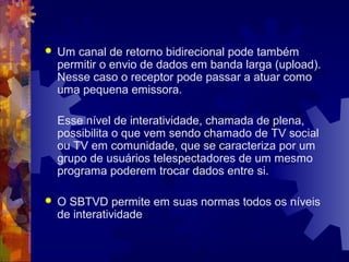  Um canal de retorno bidirecional pode também
permitir o envio de dados em banda larga (upload).
Nesse caso o receptor pode passar a atuar como
uma pequena emissora.
Esse nível de interatividade, chamada de plena,
possibilita o que vem sendo chamado de TV social
ou TV em comunidade, que se caracteriza por um
grupo de usuários telespectadores de um mesmo
programa poderem trocar dados entre si.
 O SBTVD permite em suas normas todos os níveis
de interatividade
 