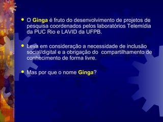  O Ginga é fruto do desenvolvimento de projetos de
pesquisa coordenados pelos laboratórios Telemídia
da PUC Rio e LAVID da UFPB.
 Leva em consideração a necessidade de inclusão
social/digital e a obrigação do compartilhamento de
conhecimento de forma livre.
 Mas por que o nome Ginga?
 