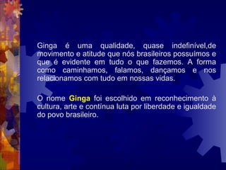 Ginga é uma qualidade, quase indefinível,de
movimento e atitude que nós brasileiros possuímos e
que é evidente em tudo o que fazemos. A forma
como caminhamos, falamos, dançamos e nos
relacionamos com tudo em nossas vidas.
O nome Ginga foi escolhido em reconhecimento à
cultura, arte e contínua luta por liberdade e igualdade
do povo brasileiro.
 