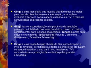  Ginga é uma tecnologia que leva ao cidadão todos os meios
para que ele obtenha acesso à informação, educação à
distância e serviços sociais apenas usando sua TV, o meio de
comunicação onipresente do país.
 Ginga leva em consideração a importância da televisão,
presente na totalidade dos lares brasileiros, como um meio
complementar para inclusão social/digital. Ginga: suporte para
o que é chamado de "aplicações de inclusão", tais como T-
Government, T-health e T-Learning.
 Ginga é uma especificação aberta, de fácil aprendizagem e
livre de royalties, permitindo que todos os brasileiros produzam
conteúdo interativo, o que dará novo impulso às TVs
comunitárias e à produção de conteúdo pelas grandes
emissoras.
 