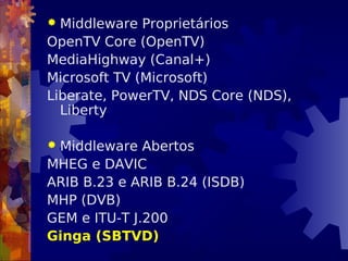  Middleware Proprietários
OpenTV Core (OpenTV)
MediaHighway (Canal+)
Microsoft TV (Microsoft)
Liberate, PowerTV, NDS Core (NDS),
Liberty
 Middleware Abertos
MHEG e DAVIC
ARIB B.23 e ARIB B.24 (ISDB)
MHP (DVB)
GEM e ITU-T J.200
Ginga (SBTVD)
 