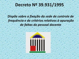 Decreto Nº 39.931/1995
Dispõe sobre a fixação da sede de controle de
frequência e de critérios relativos à apuração
de faltas do pessoal docente

 