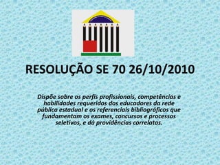 RESOLUÇÃO SE 70 26/10/2010
Dispõe sobre os perfis profissionais, competências e
habilidades requeridos dos educadores da rede
pública estadual e os referenciais bibliográficos que
fundamentam os exames, concursos e processos
seletivos, e dá providências correlatas.

 