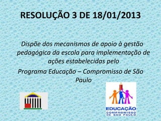 RESOLUÇÃO 3 DE 18/01/2013
Dispõe dos mecanismos de apoio à gestão
pedagógica da escola para implementação de
ações estabelecidas pelo
Programa Educação – Compromisso de São
Paulo

 