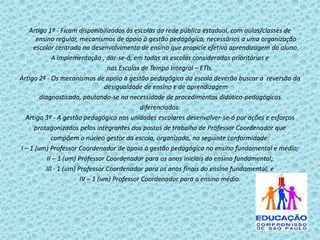 Artigo 1º - Ficam disponibilizados às escolas da rede pública estadual, com aulas/classes de
ensino regular, mecanismos de apoio à gestão pedagógica, necessários a uma organização
escolar centrada no desenvolvimento de ensino que propicie efetiva aprendizagem do aluno.
A implementação , dar-se-á, em todas as escolas consideradas prioritárias e
nas Escolas de Tempo Integral – ETIs.
Artigo 2º - Os mecanismos de apoio à gestão pedagógica da escola deverão buscar a reversão da
desigualdade de ensino e de aprendizagem
diagnosticada, pautando-se na necessidade de procedimentos didático-pedagógicos
diferenciados.
Artigo 3º - A gestão pedagógica nas unidades escolares desenvolver-se-á por ações e esforços
protagonizados pelos integrantes dos postos de trabalho de Professor Coordenador que
compõem o núcleo gestor da escola, organizada, na seguinte conformidade:
I – 1 (um) Professor Coordenador de apoio à gestão pedagógica no ensino fundamental e médio;
II – 1 (um) Professor Coordenador para os anos iniciais do ensino fundamental;
III - 1 (um) Professor Coordenador para os anos finais do ensino fundamental; e
IV – 1 (um) Professor Coordenador para o ensino médio.

 