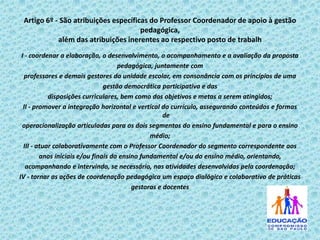 Artigo 6º - São atribuições específicas do Professor Coordenador de apoio à gestão
pedagógica,
além das atribuições inerentes ao respectivo posto de trabalh
I - coordenar a elaboração, o desenvolvimento, o acompanhamento e a avaliação da proposta
pedagógica, juntamente com
professores e demais gestores da unidade escolar, em consonância com os princípios de uma
gestão democrática participativa e das
disposições curriculares, bem como dos objetivos e metas a serem atingidos;
II - promover a integração horizontal e vertical do currículo, assegurando conteúdos e formas
de
operacionalização articuladas para os dois segmentos do ensino fundamental e para o ensino
médio;
III - atuar colaborativamente com o Professor Coordenador do segmento correspondente aos
anos iniciais e/ou finais do ensino fundamental e/ou do ensino médio, orientando,
acompanhando e intervindo, se necessário, nas atividades desenvolvidas pela coordenação;
IV - tornar as ações de coordenação pedagógica um espaço dialógico e colaborativo de práticas
gestoras e docentes

 