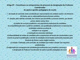 Artigo 8º – Constituem-se componentes do processo de designação do Professor
Coordenador
de apoio à gestão pedagógica da escola
I – formação de comissão mista constituída por representantes da unidade escolar e da Diretoria
de Ensino, que se responsabilizará pelo processo seletivo;
II – fixação, pela referida comissão, dos critérios que presidirão o processo seletivo, que deverá
prever, dentre outros itens:
a) análise do currículo acadêmico e da experiência profissional do candidato;
b) compatibilização entre o perfil do candidato, sua qualificação profissional e a natureza das
atribuições relativas ao posto de
trabalho a ser ocupado;
c) realização de entrevista individual;
d) disponibilidade de tempo do candidato para cumprimento do horário de coordenação e para
investir na própria qualificação e atender às atividades de formação continuada propostas pela
Diretoria de Ensino e pelos órgãos centrais;
e) seleção e indicação, pela comissão, do candidato que melhor atender aos requisitos
estabelecidos;
f) elaboração do cronograma das atividades/procedimentos que compõem o processo de seleção
e designação do Professor Coordenador de apoio à gestão pedagógica da escola.

 