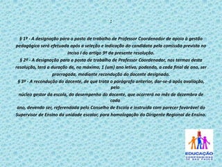 :
§ 1º - A designação para o posto de trabalho de Professor Coordenador de apoio à gestão
pedagógica será efetuada após a seleção e indicação do candidato pela comissão prevista no
inciso I do artigo 9º da presente resolução.
§ 2º - A designação para o posto de trabalho de Professor Coordenador, nos termos desta
resolução, terá a duração de, no máximo, 1 (um) ano letivo, podendo, a cada final de ano, ser
prorrogada, mediante recondução do docente designado.
§ 3º - A recondução do docente, de que trata o parágrafo anterior, dar-se-á após avaliação,
pelo
núcleo gestor da escola, do desempenho do docente, que ocorrerá no mês de dezembro de
cada
ano, devendo ser, referendada pelo Conselho de Escola e instruída com parecer favorável do
Supervisor de Ensino da unidade escolar, para homologação do Dirigente Regional de Ensino.

 