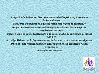 :
Artigo 12 - Os Professores Coordenadores usufruirão férias regulamentares
juntamente com
seus pares, observados os requisitos legais para fruição do benefício. 4
Artigo 13 – Tratando-se do ato de designação e de exercício de Professor
Coordenador dos anos
iniciais e finais do ensino fundamental e do ensino médio, de que tratam os incisos
II, III e IV
do artigo 3º desta resolução, permanecem inalterados os atos normativos vigentes.
Artigo 14 - Esta resolução entra em vigor na data de sua publicação, ficando
revogadas as
disposições em contrário

 