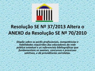 Resolução SE Nº 37/2013 Altera o
ANEXO da Resolução SE Nº 70/2010
Dispõe sobre os perfis profissionais, competências e
habilidades requeridos dos educadores da rede
pública estadual e os referenciais bibliográficos que
fundamentam os exames, concursos e processos
seletivos, e dá providências correlatas.

 