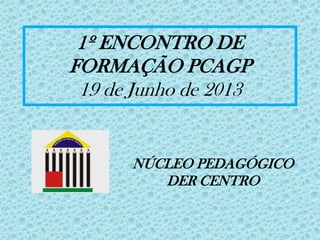 1º ENCONTRO DE
FORMAÇÃO PCAGP
19 de Junho de 2013
NÚCLEO PEDAGÓGICO
DER CENTRO
 