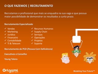 O QUE FAZEMOS | RECRUTAMENTO

Recrutamos o profissional que mais se enquadra na sua vaga e que possua
maior possibilidade de demonstrar os resultados a curto prazo.

Recrutamento Especializado
   Vendas                  Recursos Humanos
   Marketing               Supply Chain
   Jurídico                Serviços
   Financeiro              Operações
   Contabilidade           Projetos
   TI & Telecom            Suporte

Recrutamento de PCD (Pessoa Com Deficiência)

Executivos e Conselho

Young Talens



                                                           Modeling Your Future™
 