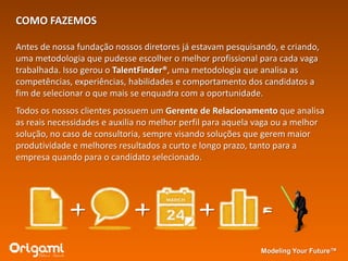 COMO FAZEMOS

Antes de nossa fundação nossos diretores já estavam pesquisando, e criando,
uma metodologia que pudesse escolher o melhor profissional para cada vaga
trabalhada. Isso gerou o TalentFinder®, uma metodologia que analisa as
competências, experiências, habilidades e comportamento dos candidatos a
fim de selecionar o que mais se enquadra com a oportunidade.
Todos os nossos clientes possuem um Gerente de Relacionamento que analisa
as reais necessidades e auxilia no melhor perfil para aquela vaga ou a melhor
solução, no caso de consultoria, sempre visando soluções que gerem maior
produtividade e melhores resultados a curto e longo prazo, tanto para a
empresa quando para o candidato selecionado.




             +               +               +               =
                                                             Modeling Your Future™
 