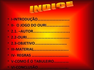 •   I-INTRODUÇÃO…………………………..
•   II- O JOGO DO OURI…………………..
•   2.1. –AUTOR……………………………….
•   2.2-OURI…………………………………….
•   2.3-OBJETIVO…………………………..
•   III-MATERIAL……………………………..
•   IV- REGRAS ……………………………….
•   V-COMO É O TABULEIRO……………
•   VI-CONCLUSÃO………………………….
 