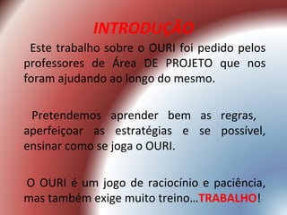 INTRODUÇÃO
 Este trabalho sobre o OURI foi pedido pelos
professores de Área DE PROJETO que nos
foram ajudando ao longo do mesmo.

 Pretendemos aprender bem as regras,
aperfeiçoar as estratégias e se possível,
ensinar como se joga o OURI.

O OURI é um jogo de raciocínio e paciência,
mas também exige muito treino…TRABALHO!
 