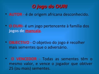 O jogo do OURI
• AUTOR - é de origem africana desconhecido.

• O OURI- é um jogo pertencente à família dos
  jogos de mancala.

• OBJECTIVO - O objetivo do jogo é recolher
  mais sementes que o adversário.

• O VENCEDOR - Todas as sementes têm o
 mesmo valor, e vence o jogador que obtiver
 25 (ou mais) sementes.
 
