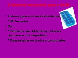 O Material necessário para o OURI:

• Pode-se jogar com uma caixa de ovos.
• * 48 Sementes
• Ou …
• * Tabuleiro com 14 buracos (12casas
  circulares e dois depósitos)
• * Duas pessoas ou contra o computador.
 