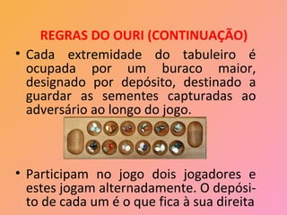 REGRAS DO OURI (CONTINUAÇÃO)
• Cada extremidade do tabuleiro é
  ocupada por um buraco maior,
  designado por depósito, destinado a
  guardar as sementes capturadas ao
  adversário ao longo do jogo.



• Participam no jogo dois jogadores e
  estes jogam alternadamente. O depósi-
  to de cada um é o que fica à sua direita
 