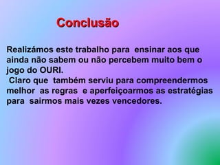 Conclusão

Realizámos este trabalho para ensinar aos que
ainda não sabem ou não percebem muito bem o
jogo do OURI.
 Claro que também serviu para compreendermos
melhor as regras e aperfeiçoarmos as estratégias
para sairmos mais vezes vencedores.
 