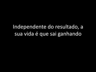 Independente do resultado, a
 sua vida é que sai ganhando
 