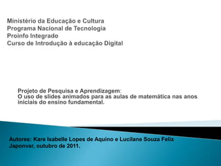 Projeto de Pesquisa e Aprendizagem:
   O uso de slides animados para as aulas de matemática nas anos
   iniciais do ensino fundamental.




Autores: Kare Isabelle Lopes de Aquino e Lucilane Souza Felix
Japonvar, outubro de 2011.
 