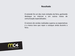 Resultado


O estande foi um dos mais visitados da feira, ganhando
destaque na internet e em outros meios de
comunicação especializados.

O número de vendas realizadas superou as expectativas
e a marca teve que repor o estoque ainda durante a
feira.
 
