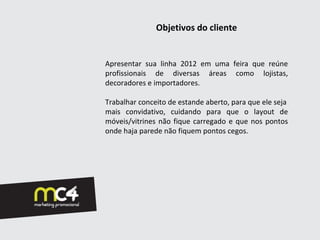 Objetivos do cliente


Apresentar sua linha 2012 em uma feira que reúne
profissionais de diversas áreas como lojistas,
decoradores e importadores.

Trabalhar conceito de estande aberto, para que ele seja
mais convidativo, cuidando para que o layout de
móveis/vitrines não fique carregado e que nos pontos
onde haja parede não fiquem pontos cegos.
 