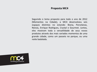 Proposta MC4


Seguindo o tema proposto para todo o ano de 2012
(Momentos na Cidade), a MC4 desenvolveu seis
espaços distintos no estande: Biona, Porcelanas,
Noivas, Enrique Rodrigues, Crystal e Gourmet. Juntos,
eles mostram toda a versatilidade de seus novos
produtos através dos mais variados momentos de uma
grande cidade, como um passeio no parque, ou uma
noite badalada.
 