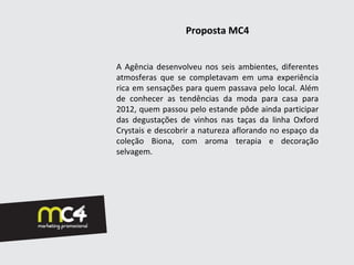 Proposta MC4


A Agência desenvolveu nos seis ambientes, diferentes
atmosferas que se completavam em uma experiência
rica em sensações para quem passava pelo local. Além
de conhecer as tendências da moda para casa para
2012, quem passou pelo estande pôde ainda participar
das degustações de vinhos nas taças da linha Oxford
Crystais e descobrir a natureza aflorando no espaço da
coleção Biona, com aroma terapia e decoração
selvagem.
 