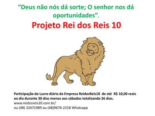 “Deus não nós dá sorte; O senhor nos dá
oportunidades”.
Projeto Rei dos Reis 10
Participação do Lucro diário da Empresa ReidosReis10 de até R$ 10,00 reais
ao dia durante 30 dias menos aos sábados totalizando 26 dias.
www.reidosreis10.com.br/
ou (48) 32671989 ou (48)9676-2318 Whatsapp
 