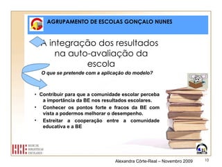 AGRUPAMENTO DE ESCOLAS GONÇALO NUNES A integração dos resultados na auto-avaliação da escola O que se pretende com a aplicação do modelo? •  Contribuir para que a comunidade escolar perceba a importância da BE nos resultados escolares. Conhecer os pontos forte e fracos da BE com vista a podermos melhorar o desempenho. Estreitar a cooperação entre a comunidade educativa e a BE Alexandra Côrte-Real – Novembro 2009 