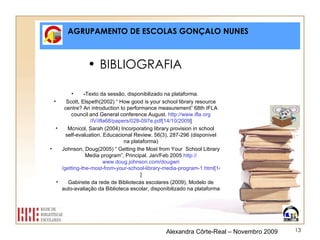 AGRUPAMENTO DE ESCOLAS GONÇALO NUNES BIBLIOGRAFIA - Texto da sessão, disponibilizado na plataforma. Scott, Elspeth(2002) “ How good is your school library resource centre? An introduction to performance measurement” 68th IFLA council and General conference August.  http:// www.ifla.org /IV/ifla68/ papers /028-097e.pdf[14/10/2009 ] Mcnicol, Sarah (2004) Incorporating library provision in school self-evaluation. Educacional Review, 56(3), 287-296 (disponivel na plataforma) Johnson, Doug(2005) “ Getting the Most from Your  School Library Media program”, Principal. Jan/Feb 2005  http:// www.doug.johnson.com / dougwri /getting-the-most-from-your-school-library-media-program-1.html[14/10/2009 ] Gabinete da rede de Bibliotecas escolares (2009), Modelo de auto-avaliação da Biblioteca escolar, disponibilizado na plataforma Alexandra Côrte-Real – Novembro 2009 