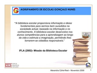 AGRUPAMENTO DE ESCOLAS GONÇALO NUNES “ A biblioteca escolar proporciona informação e ideias fundamentais para sermos bem sucedidos na sociedade actual, baseada na informação e no conhecimento. A biblioteca escolar desenvolve nos alunos competências para a aprendizagem ao longo da vida e estimula a imaginação, permitindo lhes tornarem-se cidadãos responsáveis .”  IFLA (2002)- Missão da Biblioteca Escolar Alexandra Côrte-Real – Novembro 2009 