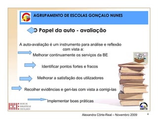 AGRUPAMENTO DE ESCOLAS GONÇALO NUNES O Papel da auto - avaliação  A auto-avaliação é um instrumento para análise e reflexão com vista a: Melhorar continuamente os serviços da BE Identificar pontos fortes e fracos  Melhorar a satisfação dos utilizadores Recolher evidências e geri-las com vista a corrigi-las Implementar boas práticas Alexandra Côrte-Real – Novembro 2009 