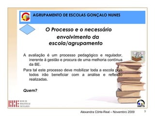 AGRUPAMENTO DE ESCOLAS GONÇALO NUNES O Processo e o necessário  envolvimento da escola/agrupamento A avaliação é um processo pedagógico e regulador, inerente à gestão e procura de uma melhoria contínua da BE. Para tal este processo deve mobilizar toda a escola pois todos irão beneficiar com a análise e reflexão realizadas. Quem? Alexandra Côrte-Real – Novembro 2009 