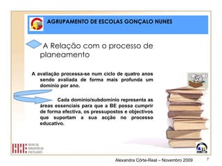 AGRUPAMENTO DE ESCOLAS GONÇALO NUNES A Relação com o processo de planeamento A avaliação processa-se num ciclo de quatro anos sendo avaliada de forma mais profunda um domínio por ano. Cada domínio/subdomínio representa as áreas essenciais para que a BE possa cumprir de forma efectiva, os pressupostos e objectivos que suportam a sua acção no processo educativo. Alexandra Côrte-Real – Novembro 2009 