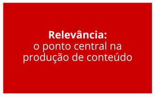 Relevância:
o ponto central na
produção de conteúdo
 