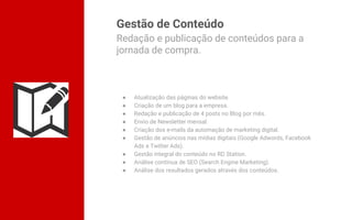 Gestão de Conteúdo
● Atualização das páginas do website.
● Criação de um blog para a empresa.
● Redação e publicação de 4 posts no Blog por mês.
● Envio de Newsletter mensal.
● Criação dos e-mails da automação de marketing digital.
● Gestão de anúncios nas mídias digitais (Google Adwords, Facebook
Ads e Twitter Ads).
● Gestão integral do conteúdo no RD Station.
● Análise contínua de SEO (Search Engine Marketing).
● Análise dos resultados gerados através dos conteúdos.
Redação e publicação de conteúdos para a
jornada de compra.
 