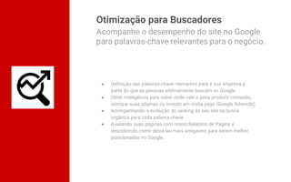 Otimização para Buscadores
● Definição das palavras-chave relevantes para a sua empresa a
partir do que as pessoas efetivamente buscam no Google.
● Obter inteligência para saber onde vale a pena produzir conteúdo,
otimizar suas páginas ou investir em mídia paga (Google Adwords).
● Acompanhando a evolução do ranking do seu site na busca
orgânica para cada palavra-chave.
● Avaliando suas páginas com nosso Relatório de Página e
descobrindo como deixá-las mais amigáveis para serem melhor
posicionadas no Google.
Acompanhe o desempenho do site no Google
para palavras-chave relevantes para o negócio.
 