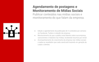 Agendamento de postagens e
Monitoramento de Mídias Sociais
● Edição e agendamento da publicação de 3 conteúdos por semana
no Facebook, Twitter e LinkedIn da empresa.
● Monitoramento do que o público está falando sobre sua empresa,
concorrentes e indústria nas mídias, recebendo resumos por email.
● Acompanhamento do crescimento da empresa nas mídias sociais
e saiba os resultados que cada canal está trazendo em geração de
Leads e clientes.
Publicar conteúdos nas mídias sociais e
monitoramento do que falam da empresa.
 