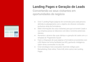 Landing Pages e Geração de Leads
● Criar 2 Landing Pages (páginas de conversão) para cada persona
definida no planejamento com o objetivo de oferecer conteúdos
exclusivos atrás de formulários.
● Obter informações dos seus visitantes para que se tornem Leads e
sua empresa possa se relacionar com eles e torná-los potenciais
clientes.
● Aumentar o alcance das suas ofertas e a geração de Leads com o n
template de "Pagamento Social".
● Fazer a integração de suas páginas e formulários já existentes com
o RD Station de forma facilitada (via API), ganhando inteligência
sobre várias conversões no seu site.
● Criar estratégias mais avançadas inserindo códigos para
Remarketing, Chat online, Teste A/B, entre outros nas Landing
Pages.
Convertendo os seus visitantes em
oportunidades de negócio
 