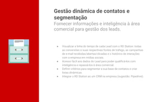 Gestão dinâmica de contatos e
segmentação
● Visualizar a linha do tempo de cada Lead com o RD Station: todas
as conversões e suas respectivas fontes de tráfego, as campanhas
de e-mail recebidas/abertas/clicadas e o histórico de interações
com a empresa em mídias sociais.
● Acesso fácil aos dados do Lead para poder qualificá-los com
inteligência e repassá-los à área comercial.
● Definir critérios para segmentar a sua base de contatos e criar
listas dinâmicas.
● Integrar o RD Station ao um CRM na empresa (sugestão: Pipedrive).
Fornecer informações e inteligência à área
comercial para gestão dos leads.
 