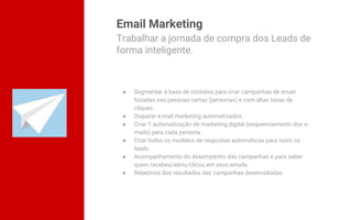 Email Marketing
● Segmentar a base de contatos para criar campanhas de email
focadas nas pessoas certas (personas) e com altas taxas de
cliques.
● Disparar e-mail marketing automatizados.
● Criar 1 automatização de marketing digital (sequenciamento dos e-
mails) para cada persona.
● Criar todos os modelos de respostas automáticas para nutrir os
leads.
● Acompanhamento do desempenho das campanhas e para saber
quem recebeu/abriu/clicou em seus emails.
● Relatórios dos resultados das campanhas desenvolvidas.
Trabalhar a jornada de compra dos Leads de
forma inteligente.
 